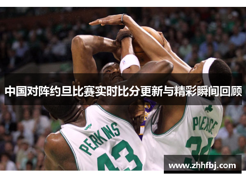 中国对阵约旦比赛实时比分更新与精彩瞬间回顾